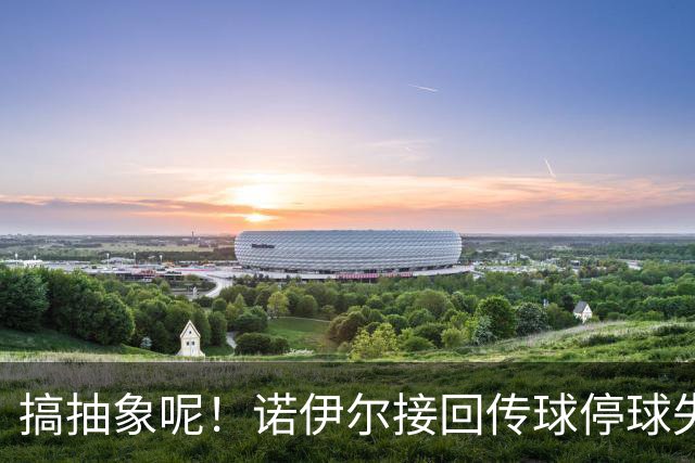搞抽象呢！诺伊尔接回传球停球失误，差点被抢断送大礼
